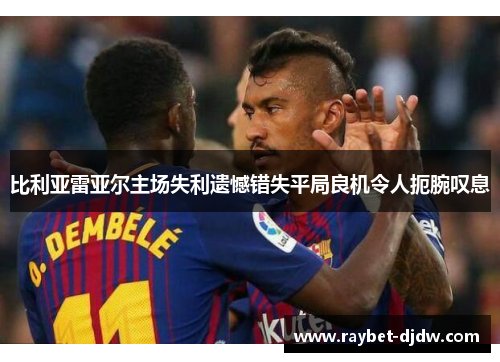 比利亚雷亚尔主场失利遗憾错失平局良机令人扼腕叹息