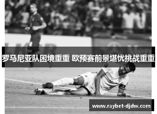 罗马尼亚队困境重重 欧预赛前景堪忧挑战重重