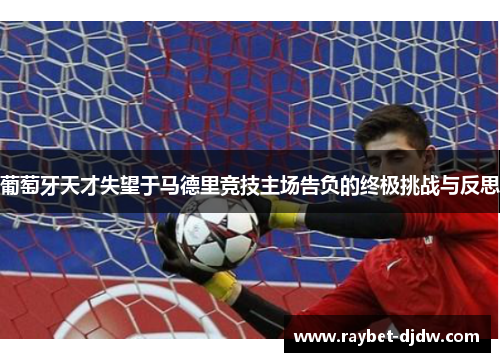 葡萄牙天才失望于马德里竞技主场告负的终极挑战与反思
