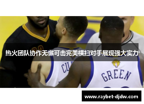热火团队协作无懈可击完美横扫对手展现强大实力