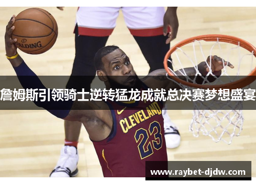 詹姆斯引领骑士逆转猛龙成就总决赛梦想盛宴