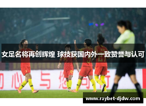 女足名将再创辉煌 球技获国内外一致赞誉与认可