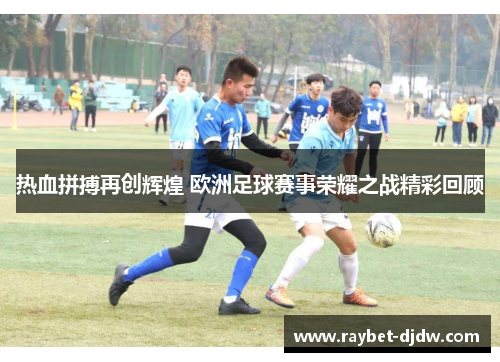 热血拼搏再创辉煌 欧洲足球赛事荣耀之战精彩回顾