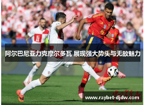 阿尔巴尼亚力克摩尔多瓦 展现强大势头与无敌魅力