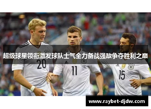 超级球星领衔激发球队士气全力备战强敌争夺胜利之巅