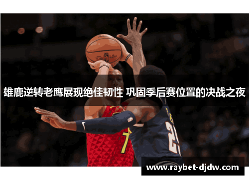 雄鹿逆转老鹰展现绝佳韧性 巩固季后赛位置的决战之夜