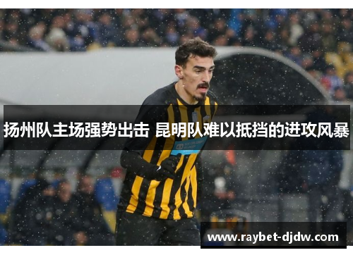 扬州队主场强势出击 昆明队难以抵挡的进攻风暴