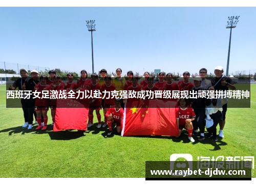 西班牙女足激战全力以赴力克强敌成功晋级展现出顽强拼搏精神