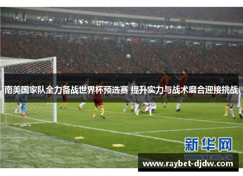 南美国家队全力备战世界杯预选赛 提升实力与战术磨合迎接挑战