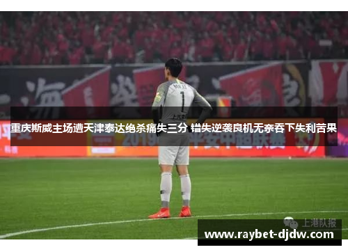 重庆斯威主场遭天津泰达绝杀痛失三分 错失逆袭良机无奈吞下失利苦果