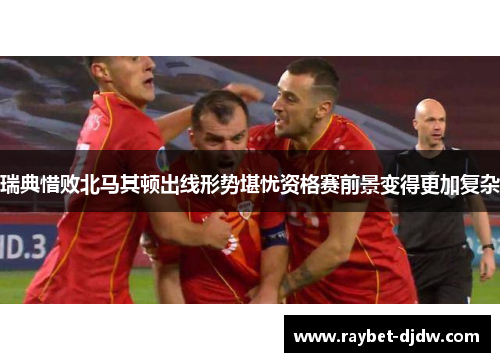 瑞典惜败北马其顿出线形势堪忧资格赛前景变得更加复杂