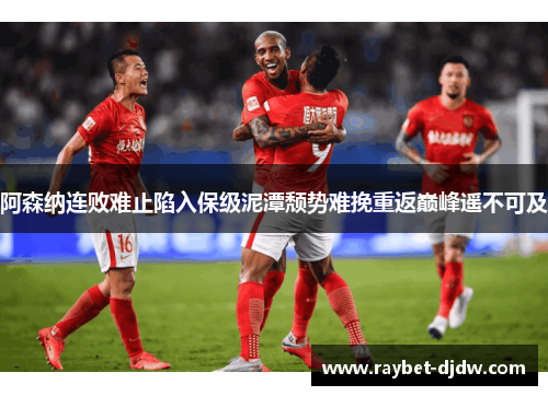 阿森纳连败难止陷入保级泥潭颓势难挽重返巅峰遥不可及