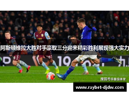 阿斯顿维拉大胜对手豪取三分迎来精彩胜利展现强大实力